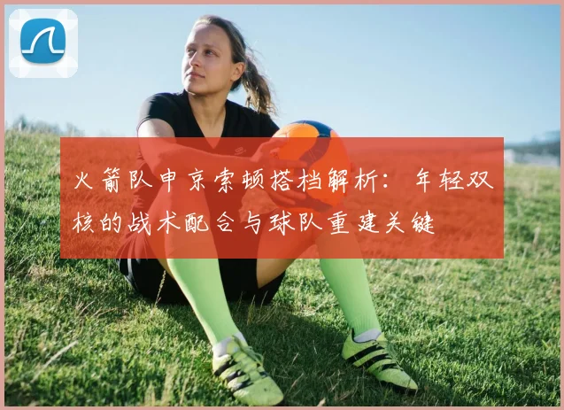 火箭队申京索顿搭档解析：年轻双核的战术配合与球队重建关键