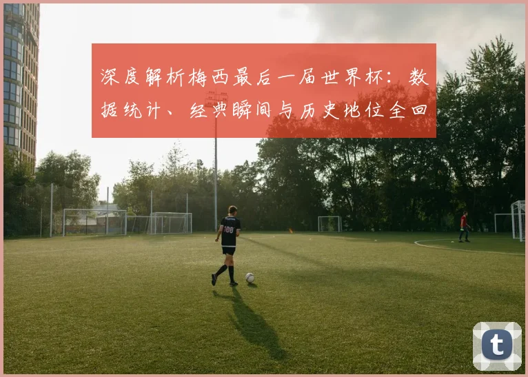 深度解析梅西最后一届世界杯:数据统计、经典瞬间与历史地位全回顾