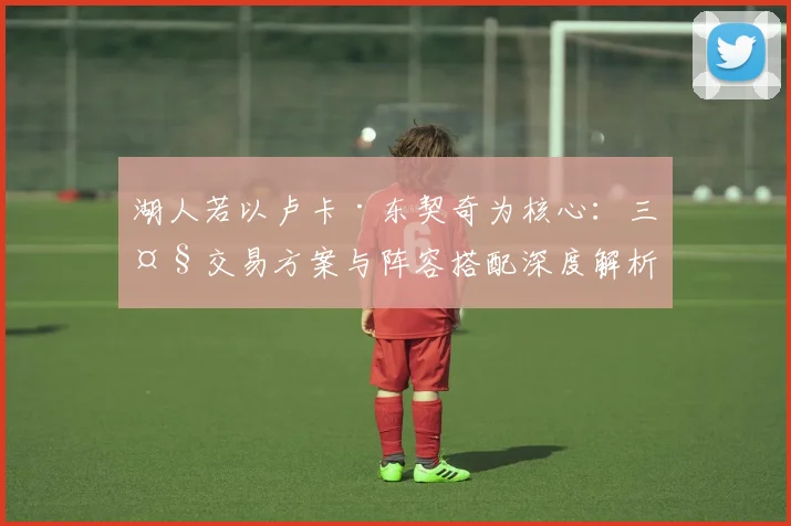湖人若以卢卡·东契奇为核心：三大交易方案与阵容搭配深度解析
