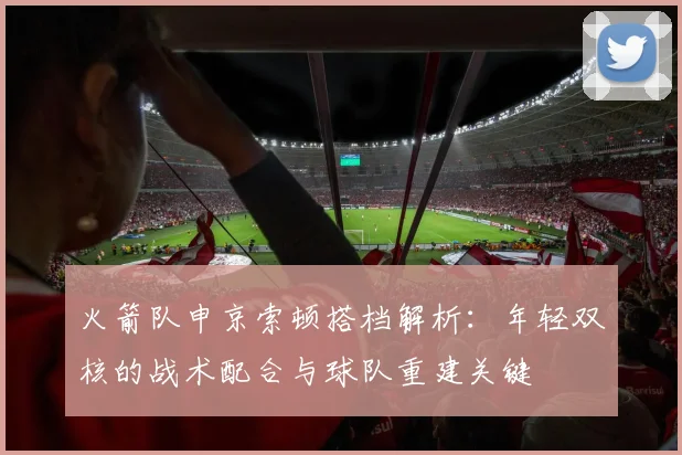 火箭队申京索顿搭档解析:年轻双核的战术配合与球队重建关键