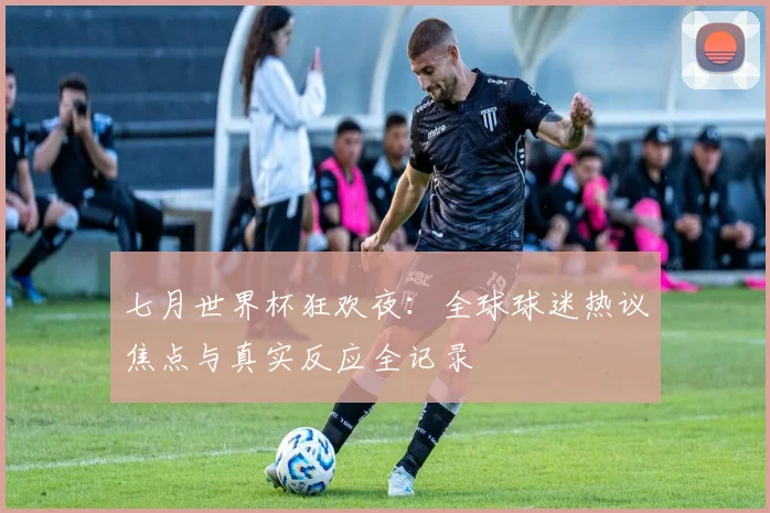 七月世界杯狂欢夜：全球球迷热议焦点与真实反应全记录